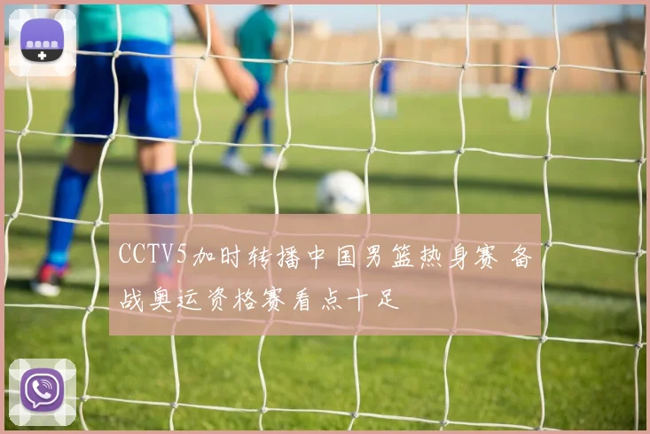 CCTV5加时转播中国男篮热身赛 备战奥运资格赛看点十足