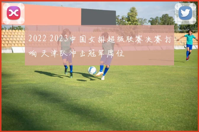 2022 2023中国女排超级联赛决赛打响 天津队冲击冠军席位