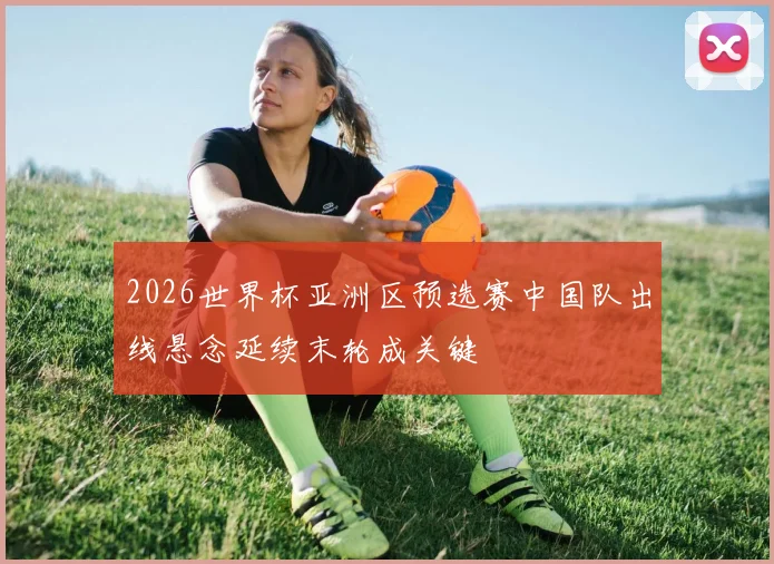 2026世界杯亚洲区预选赛中国队出线悬念延续末轮成关键