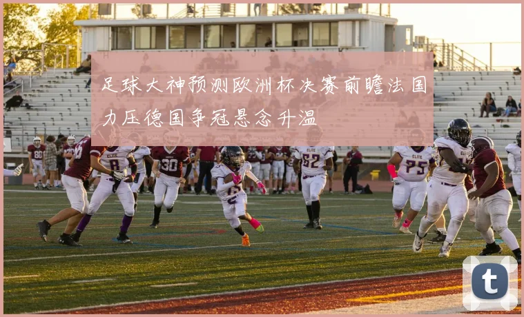 足球大神预测欧洲杯决赛前瞻法国力压德国争冠悬念升温