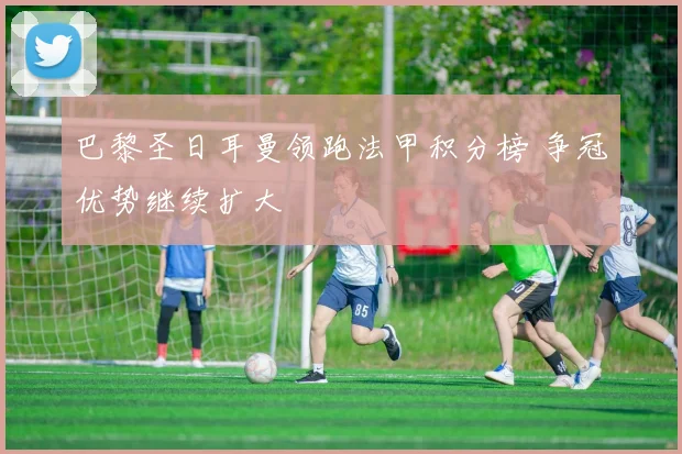 巴黎圣日耳曼领跑法甲积分榜 争冠优势继续扩大