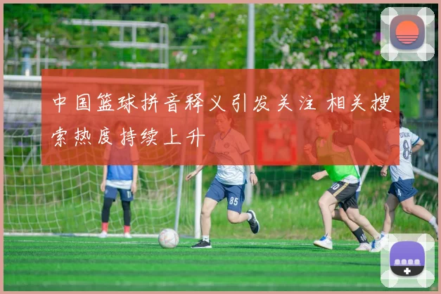 中国篮球拼音释义引发关注 相关搜索热度持续上升