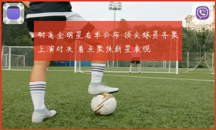 耐高全明星名单公布 顶尖球员齐聚上演对决 看点聚焦新星表现