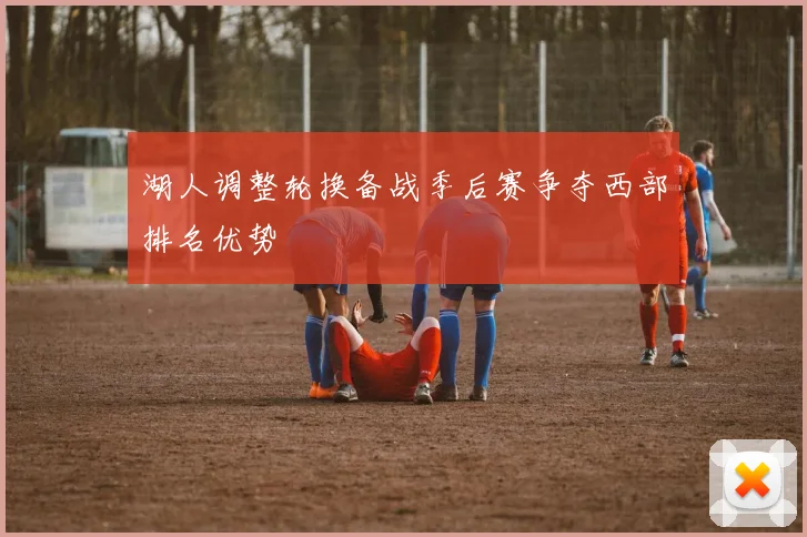 湖人调整轮换备战季后赛争夺西部排名优势