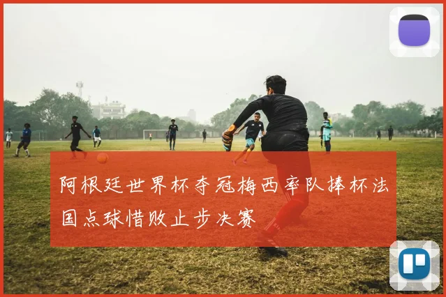 阿根廷世界杯夺冠梅西率队捧杯法国点球惜败止步决赛