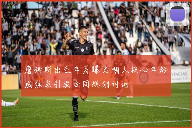 詹姆斯出生年月曝光湖人核心年龄成焦点引发合同规划讨论