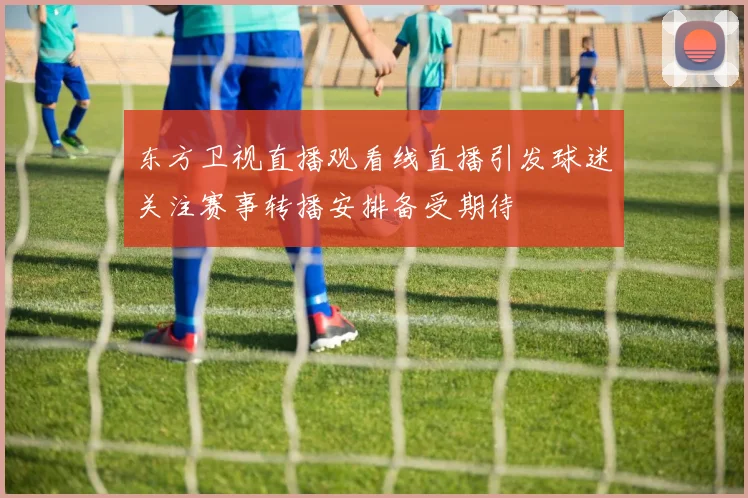 东方卫视直播观看线直播引发球迷关注赛事转播安排备受期待