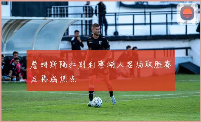 詹姆斯隔扣别利察湖人客场取胜赛后再成焦点