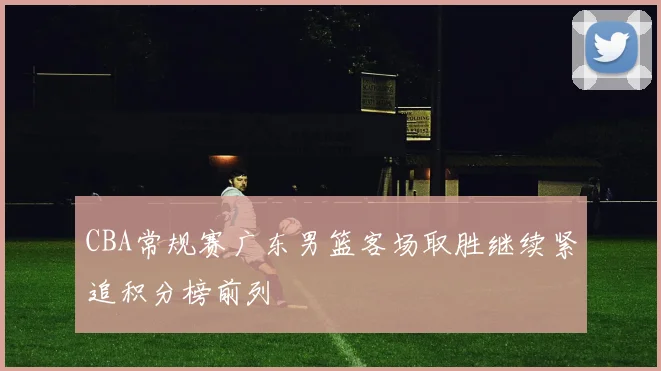 CBA常规赛广东男篮客场取胜继续紧追积分榜前列