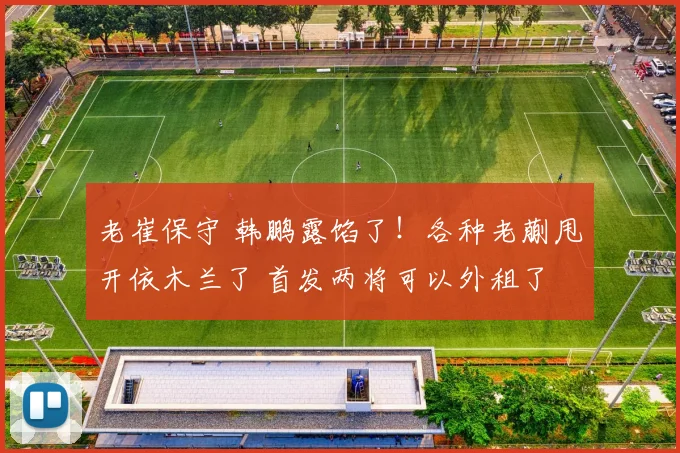 老崔保守 韩鹏露馅了！各种老蒯甩开依木兰了 首发两将可以外租了